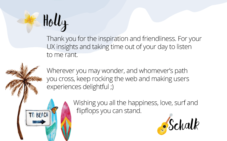 Holly, Thank you for the inspiration and friendliness. For your UX insights and taking time out of your day to listen to me rant. Wherever you may wander, and womever's path you cross, keep rocking the weband making users' experiences delightful. Wishing you all the happiness, love, surf and flip-flops you can stand. - Schalk